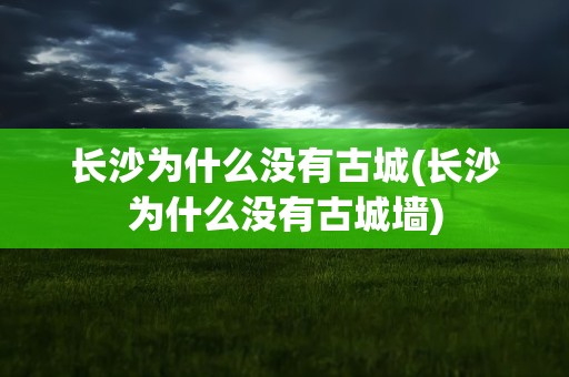 长沙为什么没有古城(长沙为什么没有古城墙)