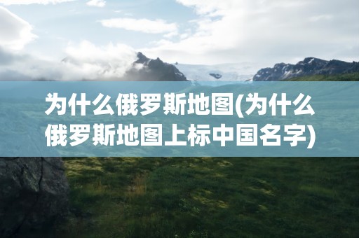 为什么俄罗斯地图(为什么俄罗斯地图上标中国名字)