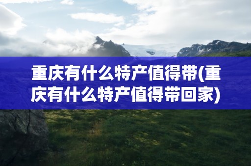 重庆有什么特产值得带(重庆有什么特产值得带回家)