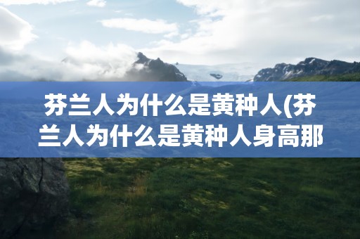 芬兰人为什么是黄种人(芬兰人为什么是黄种人身高那么高)