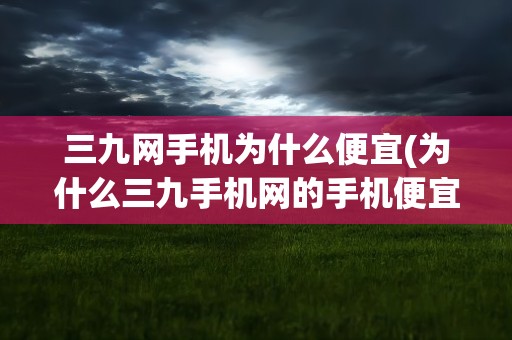 三九网手机为什么便宜(为什么三九手机网的手机便宜)