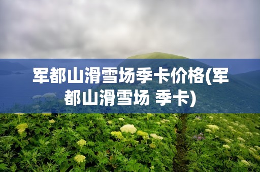 军都山滑雪场季卡价格(军都山滑雪场 季卡)
