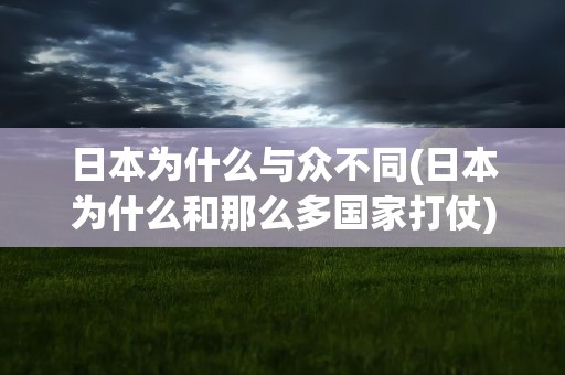 日本为什么与众不同(日本为什么和那么多国家打仗)
