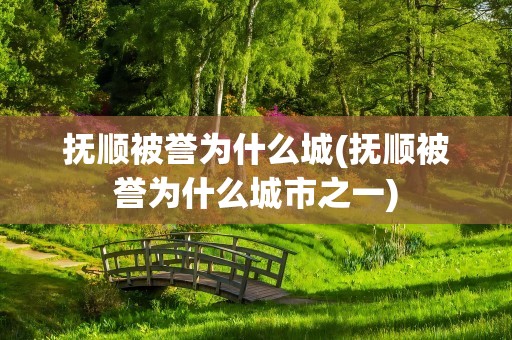 抚顺被誉为什么城(抚顺被誉为什么城市之一)