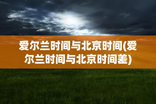 爱尔兰时间与北京时间(爱尔兰时间与北京时间差)