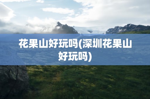 花果山好玩吗(深圳花果山好玩吗)