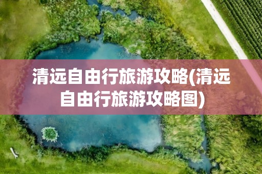 清远自由行旅游攻略(清远自由行旅游攻略图)