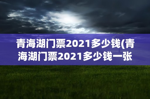 青海湖门票2021多少钱(青海湖门票2021多少钱一张)