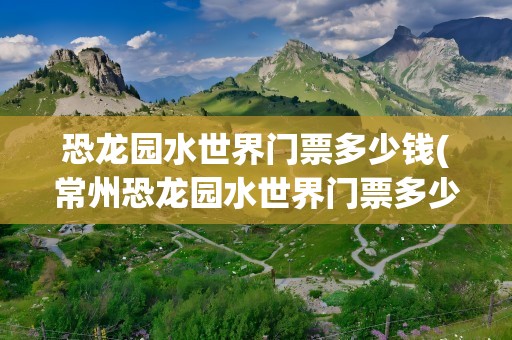 恐龙园水世界门票多少钱(常州恐龙园水世界门票多少钱)