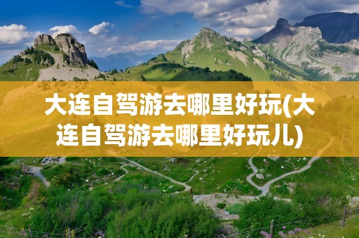 大连自驾游去哪里好玩(大连自驾游去哪里好玩儿)