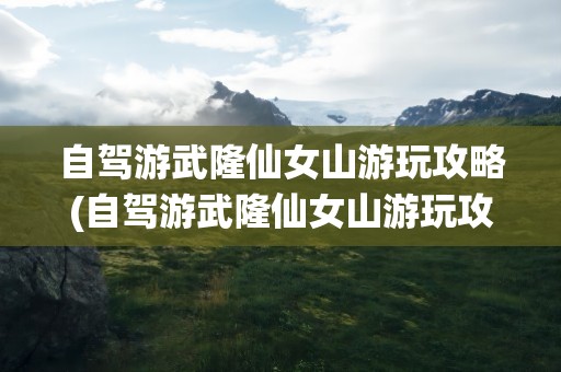 自驾游武隆仙女山游玩攻略(自驾游武隆仙女山游玩攻略图)