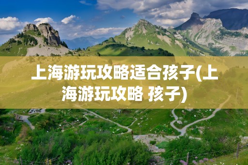 上海游玩攻略适合孩子(上海游玩攻略 孩子)