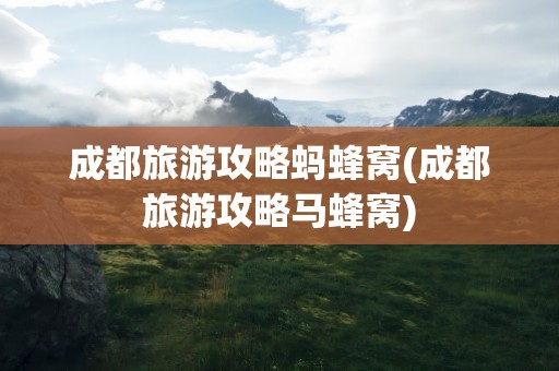 成都旅游攻略蚂蜂窝(成都旅游攻略马蜂窝)