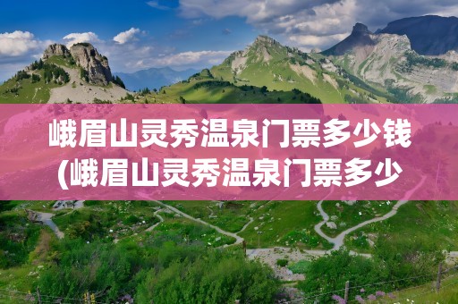 峨眉山灵秀温泉门票多少钱(峨眉山灵秀温泉门票多少钱啊)