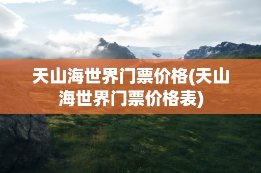 天山海世界门票价格(天山海世界门票价格表)