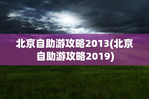 北京自助游攻略2013(北京自助游攻略2019)
