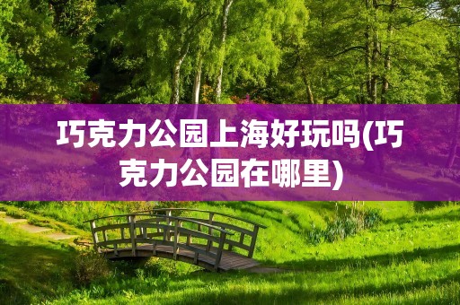 巧克力公园上海好玩吗(巧克力公园在哪里)