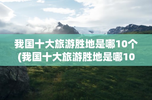 我国十大旅游胜地是哪10个(我国十大旅游胜地是哪10个省)