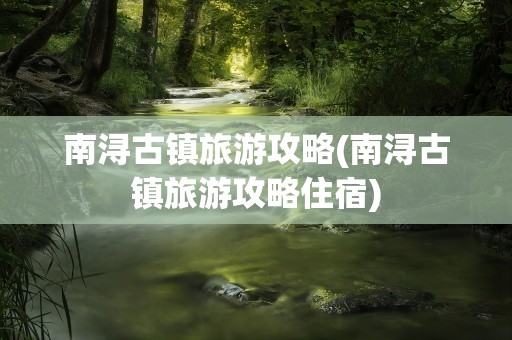 南浔古镇旅游攻略(南浔古镇旅游攻略住宿)