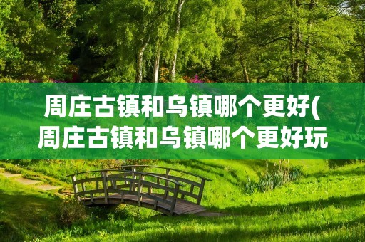 周庄古镇和乌镇哪个更好(周庄古镇和乌镇哪个更好玩)