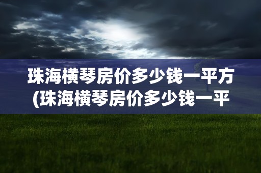 珠海横琴房价多少钱一平方(珠海横琴房价多少钱一平方横)