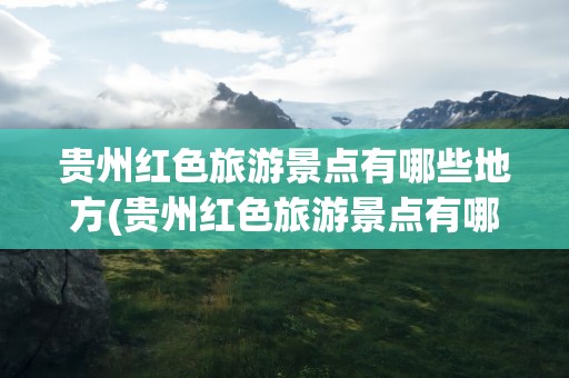 贵州红色旅游景点有哪些地方(贵州红色旅游景点有哪些地方好玩)