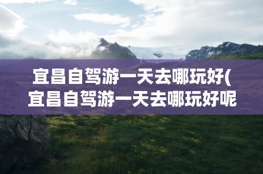 宜昌自驾游一天去哪玩好(宜昌自驾游一天去哪玩好呢)