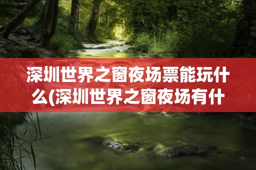 深圳世界之窗夜场票能玩什么(深圳世界之窗夜场有什么表演)