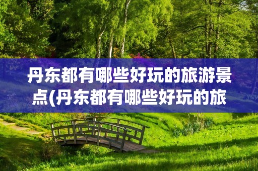 丹东都有哪些好玩的旅游景点(丹东都有哪些好玩的旅游景点推荐)