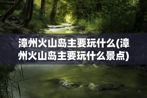 漳州火山岛主要玩什么(漳州火山岛主要玩什么景点)