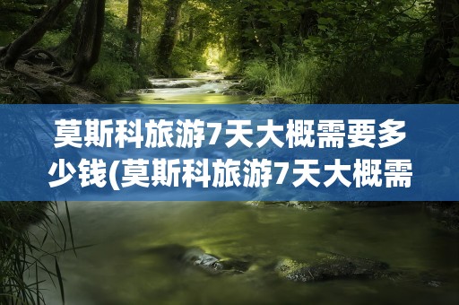 莫斯科旅游7天大概需要多少钱(莫斯科旅游7天大概需要多少钱呢)