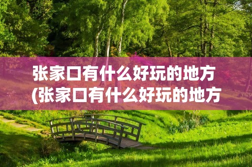 张家口有什么好玩的地方 (张家口有什么好玩的地方)