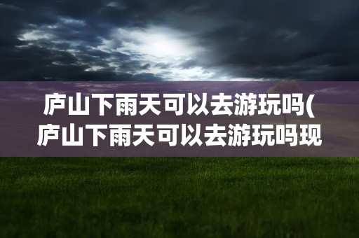 庐山下雨天可以去游玩吗(庐山下雨天可以去游玩吗现在)
