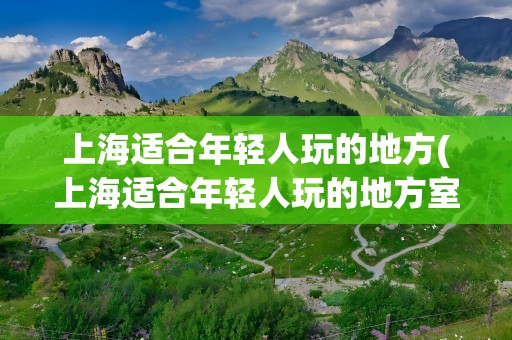 上海适合年轻人玩的地方(上海适合年轻人玩的地方室内)