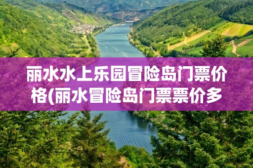 丽水水上乐园冒险岛门票价格(丽水冒险岛门票票价多少)