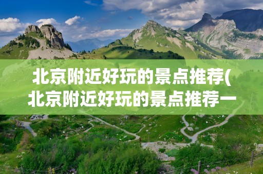 北京附近好玩的景点推荐(北京附近好玩的景点推荐一下)
