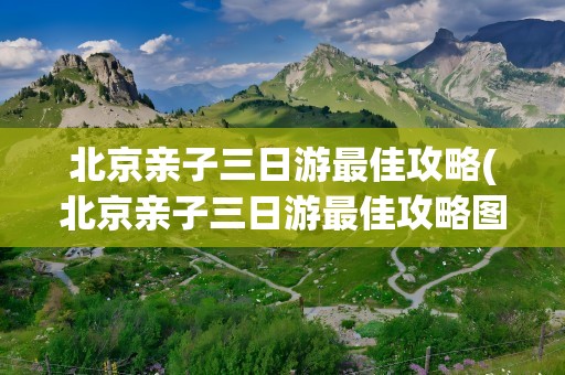 北京亲子三日游最佳攻略(北京亲子三日游最佳攻略图)