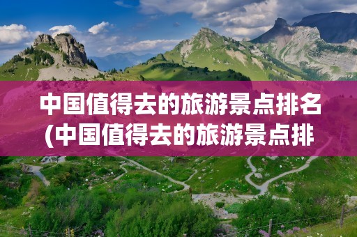 中国值得去的旅游景点排名(中国值得去的旅游景点排名榜)