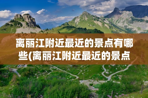 离丽江附近最近的景点有哪些(离丽江附近最近的景点有哪些呢)