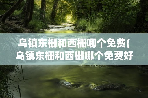 乌镇东栅和西栅哪个免费(乌镇东栅和西栅哪个免费好玩)