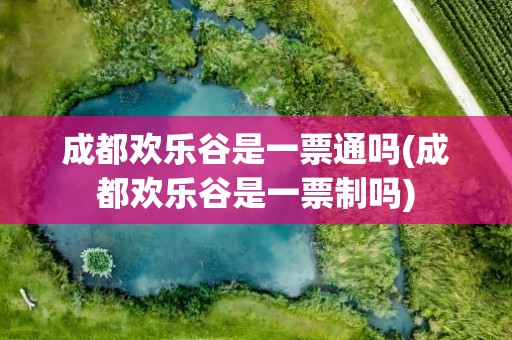 成都欢乐谷是一票通吗(成都欢乐谷是一票制吗)