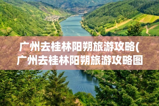 广州去桂林阳朔旅游攻略(广州去桂林阳朔旅游攻略图)