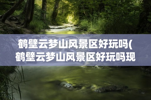 鹤壁云梦山风景区好玩吗(鹤壁云梦山风景区好玩吗现在)