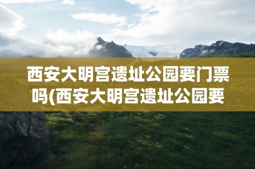 西安大明宫遗址公园要门票吗(西安大明宫遗址公园要门票吗现在)