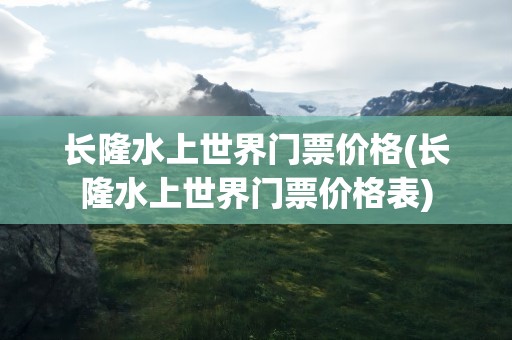 长隆水上世界门票价格(长隆水上世界门票价格表)