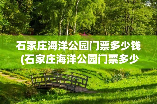 石家庄海洋公园门票多少钱 (石家庄海洋公园门票多少钱)