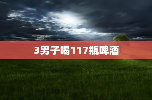 3男子喝117瓶啤酒