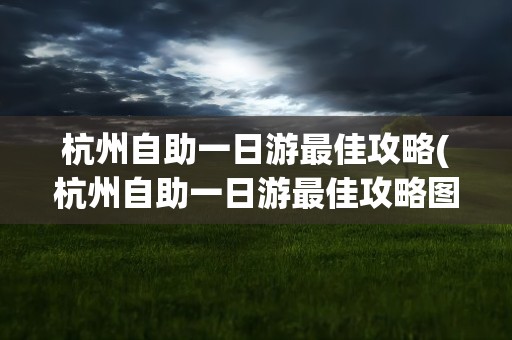 杭州自助一日游最佳攻略(杭州自助一日游最佳攻略图)