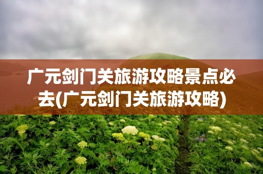 广元剑门关旅游攻略景点必去(广元剑门关旅游攻略)