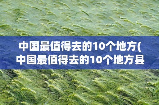 中国最值得去的10个地方(中国最值得去的10个地方县)